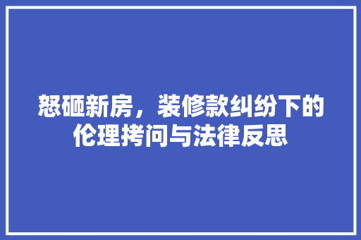 怒砸新房,装修款纠纷下的伦理拷问与法律反思