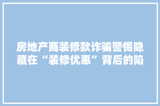 房地产商装修款诈骗警惕隐藏在“装修优惠”背后的陷阱