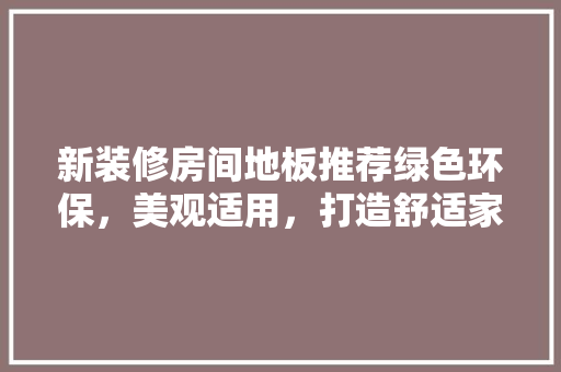 新装修房间地板推荐绿色环保,美观适用,打造舒适家居空间