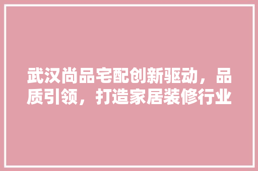 武汉尚品宅配创新驱动,品质引领,打造家居装修行业新标杆