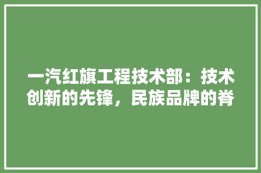 一汽红旗工程技术部:技术创新的先锋,民族品牌的脊梁