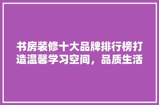 书房装修十大品牌排行榜打造温馨学习空间,品质生活由此开始