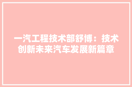 一汽工程技术部舒博:技术创新未来汽车发展新篇章