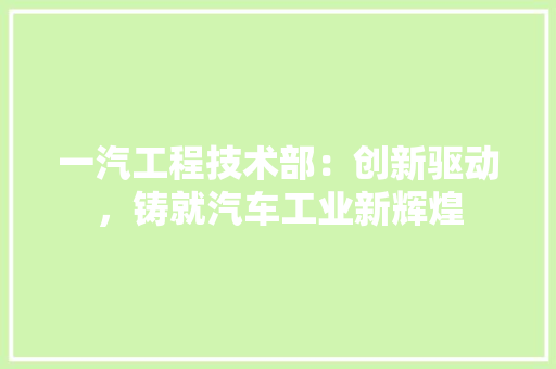一汽工程技术部:创新驱动,铸就汽车工业新辉煌