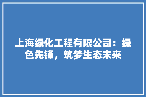 上海绿化工程有限公司:绿色先锋,筑梦生态未来