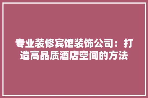 专业装修宾馆装饰公司:打造高品质酒店空间的方法