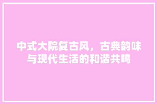 中式大院复古风,古典韵味与现代生活的和谐共鸣