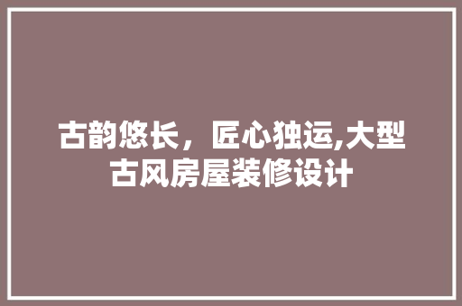 古韵悠长,匠心独运,大型古风房屋装修设计