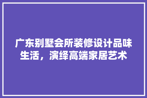 广东别墅会所装修设计品味生活,演绎高端家居艺术