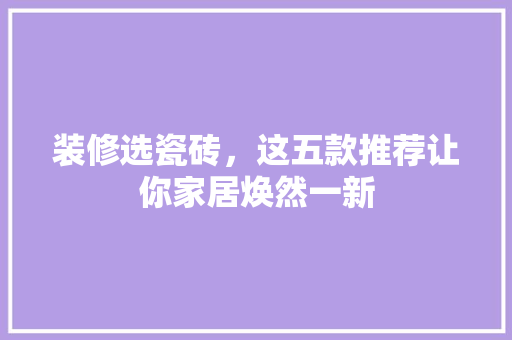 装修选瓷砖,这五款推荐让你家居焕然一新