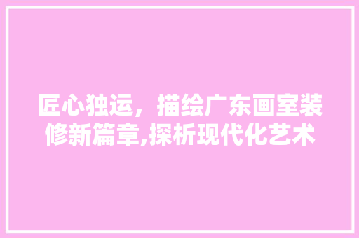 匠心独运,描绘广东画室装修新篇章,探析现代化艺术空间设计