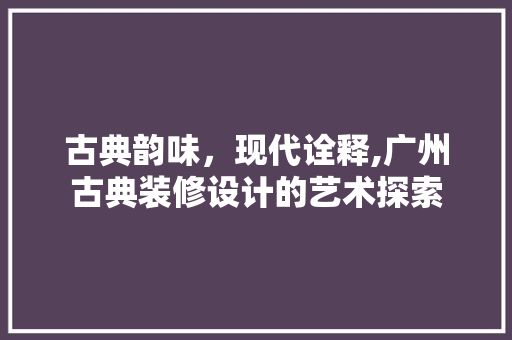 古典韵味,现代诠释,广州古典装修设计的艺术探索