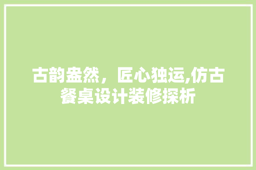 古韵盎然,匠心独运,仿古餐桌设计装修探析