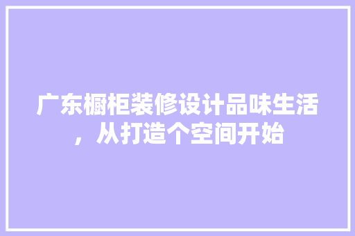 广东橱柜装修设计品味生活,从打造个空间开始