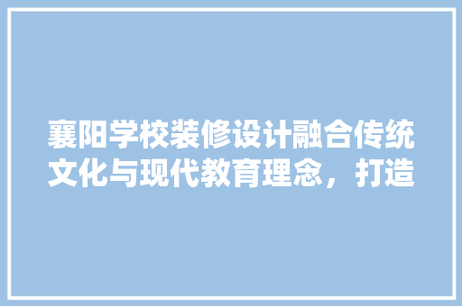 襄阳学校装修设计融合传统文化与现代教育理念,打造温馨舒适的校园环境