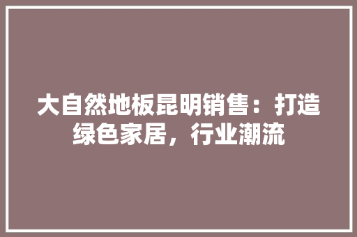 大自然地板昆明销售:打造绿色家居,行业潮流 现代风格装饰 大自然地板昆明销售:打造绿色家居,行业潮流 现代风格装饰