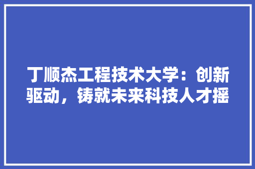 丁顺杰工程技术大学:创新驱动,铸就未来科技人才摇篮