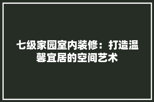 七级家园室内装修:打造温馨宜居的空间艺术