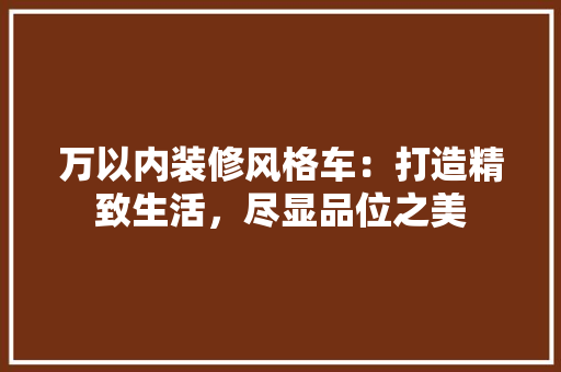 万以内装修风格车:打造精致生活,尽显品位之美 室内设计 万以内装修风格车:打造精致生活,尽显品位之美 室内设计
