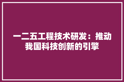 一二五工程技术研发:推动我国科技创新的引擎 家居装修 一二五工程技术研发:推动我国科技创新的引擎 家居装修