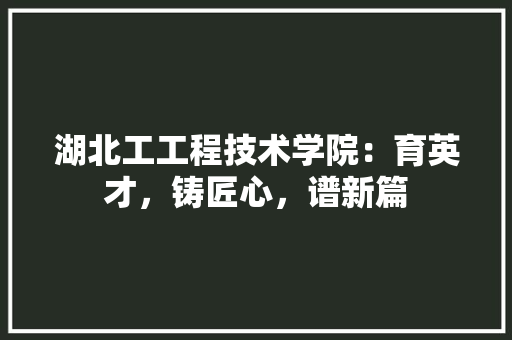 湖北工工程技术学院:育英才,铸匠心,谱新篇