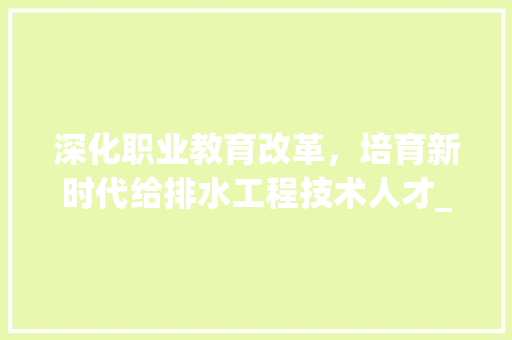 深化职业教育改革,培育新时代给排水工程技术人才_以给排水工程技术学校为例