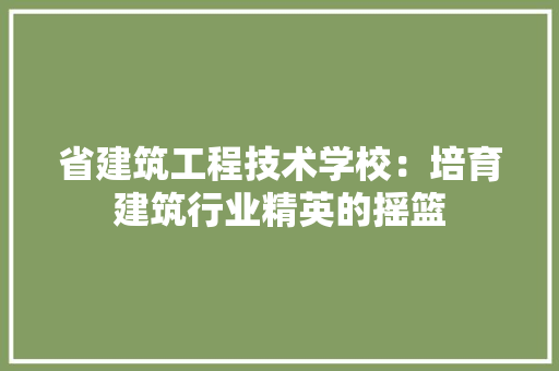 省建筑工程技术学校:培育建筑行业精英的摇篮 室内设计 省建筑工程技术学校:培育建筑行业精英的摇篮 室内设计