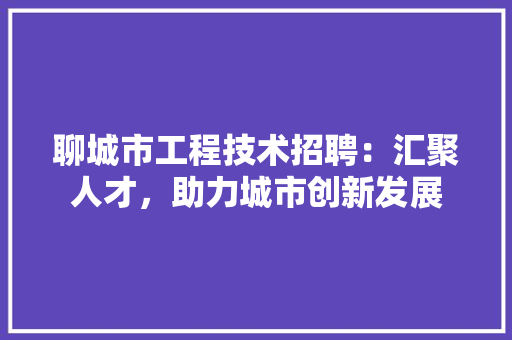 聊城市工程技术招聘:汇聚人才,助力城市创新发展