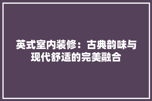 英式室内装修:古典韵味与现代舒适的完美融合