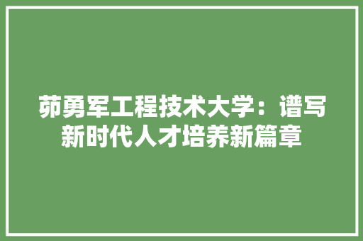 茆勇军工程技术大学:谱写新时代人才培养新篇章