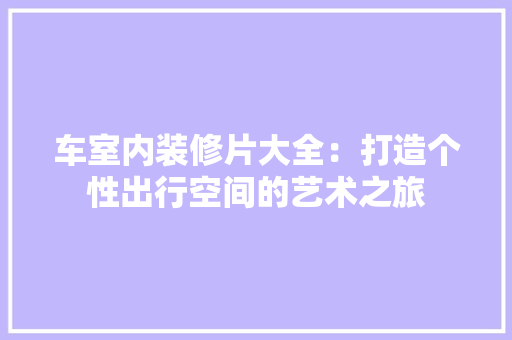 车室内装修片大全:打造个性出行空间的艺术之旅