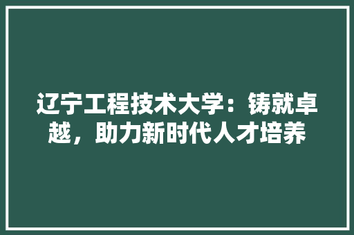 辽宁工程技术大学:铸就卓越,助力新时代人才培养