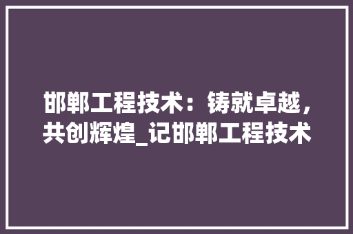 邯郸工程技术:铸就卓越,共创辉煌_记邯郸工程技术学院毕业证书的分量与价值