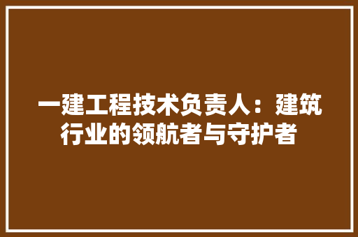 一建工程技术负责人:建筑行业的领航者与守护者