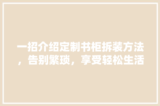 一招介绍定制书柜拆装方法,告别繁琐,享受轻松生活